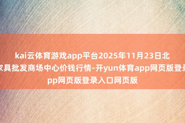 kai云体育游戏app平台2025年11月23日北京水屯农副家具批发商场中心价钱行情-开yun体育app网页版登录入口网页版