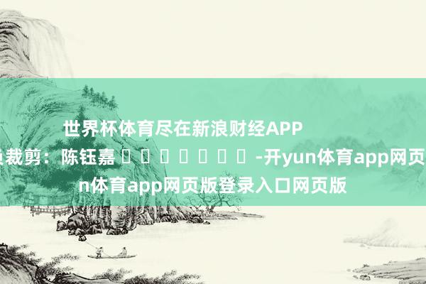 世界杯体育尽在新浪财经APP 背负裁剪:陈钰嘉 -开yun体育app网页版登录入口网页版